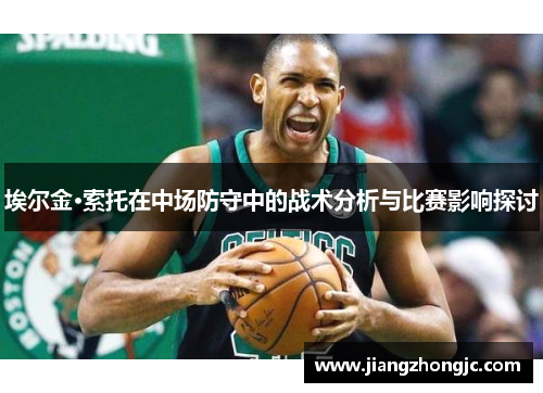 埃尔金·索托在中场防守中的战术分析与比赛影响探讨