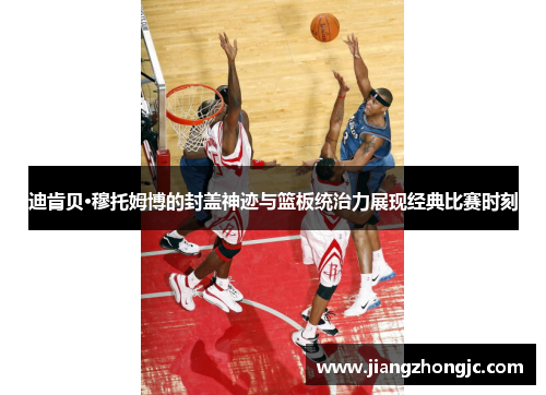 迪肯贝·穆托姆博的封盖神迹与篮板统治力展现经典比赛时刻