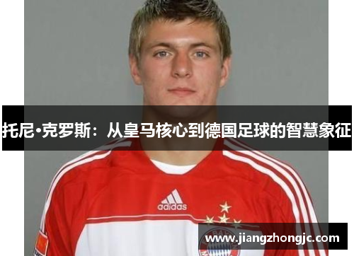 托尼·克罗斯：从皇马核心到德国足球的智慧象征