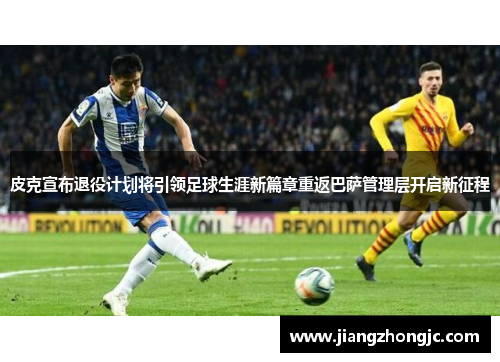 皮克宣布退役计划将引领足球生涯新篇章重返巴萨管理层开启新征程