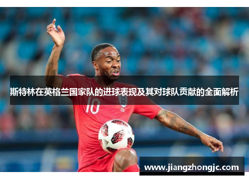 斯特林在英格兰国家队的进球表现及其对球队贡献的全面解析