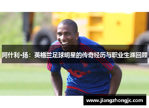 阿什利·扬：英格兰足球明星的传奇经历与职业生涯回顾