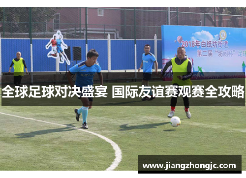 全球足球对决盛宴 国际友谊赛观赛全攻略