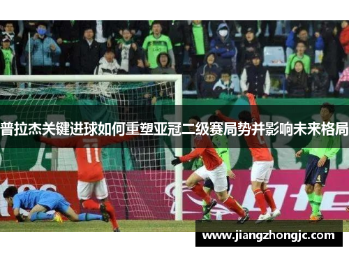 普拉杰关键进球如何重塑亚冠二级赛局势并影响未来格局
