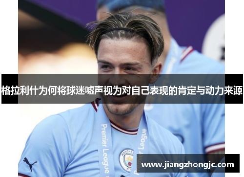 格拉利什为何将球迷嘘声视为对自己表现的肯定与动力来源