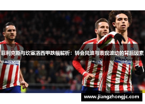 菲利克斯与坎塞洛西甲跌幅解析：转会风波与表现波动的背后因素