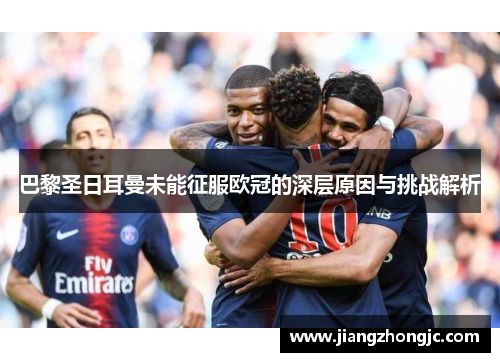 巴黎圣日耳曼未能征服欧冠的深层原因与挑战解析