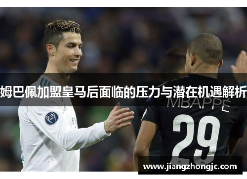 姆巴佩加盟皇马后面临的压力与潜在机遇解析