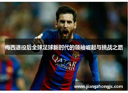 梅西退役后全球足球新时代的领袖崛起与挑战之路